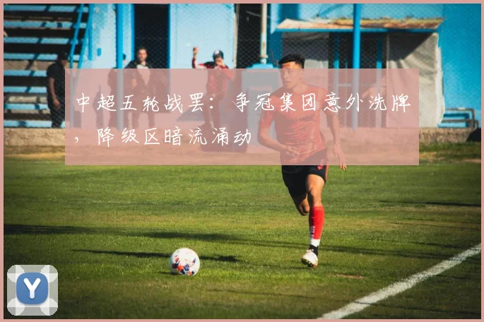 中超五轮战罢：争冠集团意外洗牌，降级区暗流涌动