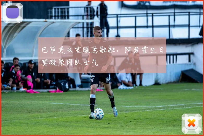 巴萨更衣室暖意融融，阿劳霍生日宴凝聚团队士气