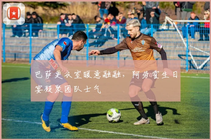 巴萨更衣室暖意融融，阿劳霍生日宴凝聚团队士气