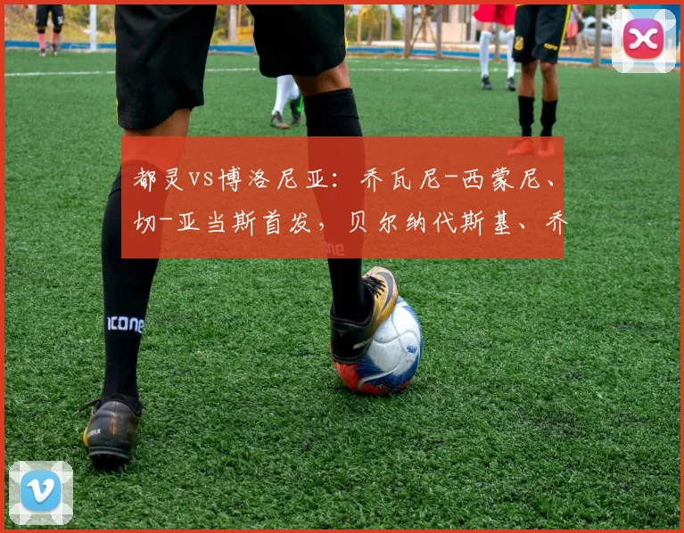 都灵vs博洛尼亚：乔瓦尼-西蒙尼、切-亚当斯首发，贝尔纳代斯基、乔纳森-罗出战