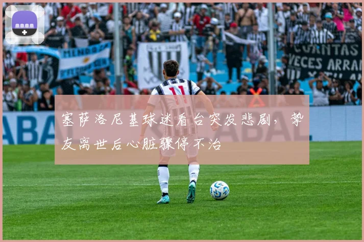 塞萨洛尼基球迷看台突发悲剧，挚友离世后心脏骤停不治