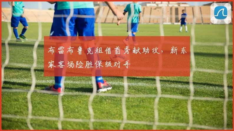 布雷布鲁克租借首秀献助攻，新东家客场险胜保级对手