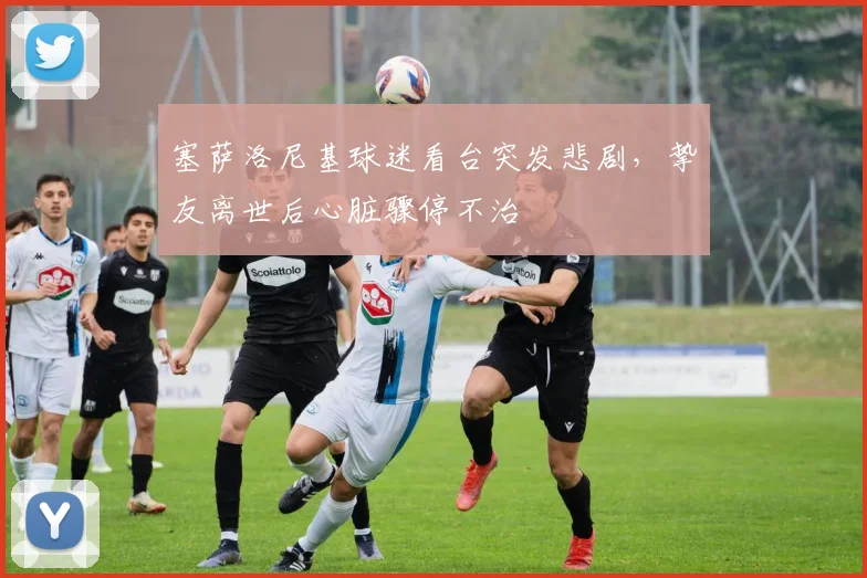 塞萨洛尼基球迷看台突发悲剧，挚友离世后心脏骤停不治