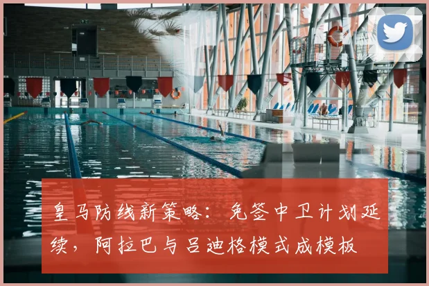 皇马防线新策略：免签中卫计划延续，阿拉巴与吕迪格模式成模板