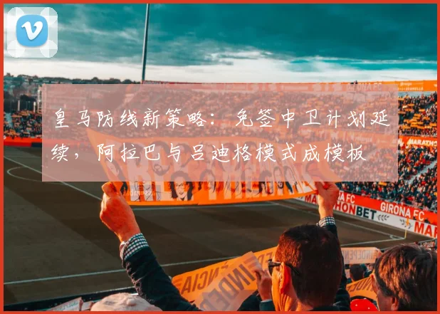 皇马防线新策略：免签中卫计划延续，阿拉巴与吕迪格模式成模板