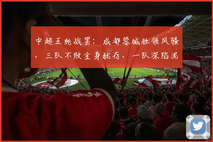中超五轮战罢：成都蓉城独领风骚，三队不败金身犹存，一队深陷泥潭